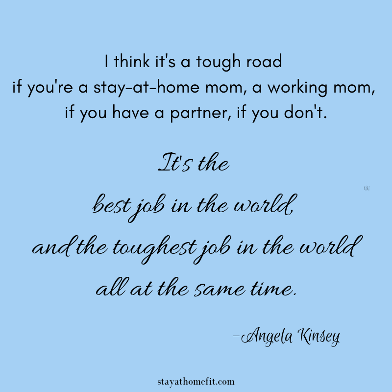 I think it's a tough road if you're a stay-at-home mom, a working mom, if you have a partner, if you don't. It's the best job in the world and the toughest job in the world all at the same time. -Angela Kinsey
